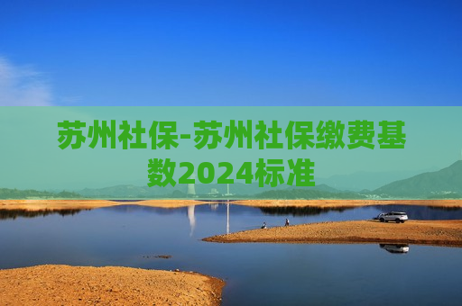 苏州社保-苏州社保缴费基数2024标准