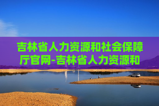 吉林省人力资源和社会保障厅官网-吉林省人力资源和社会保障厅官网招聘