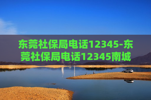 东莞社保局电话12345-东莞社保局电话12345南城