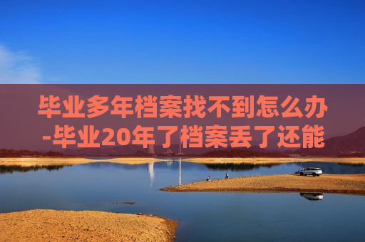 毕业多年档案找不到怎么办-毕业20年了档案丢了还能补吗