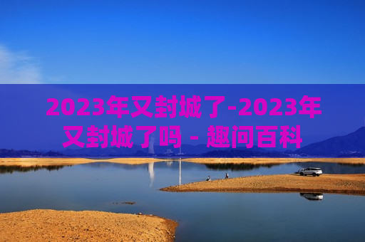 2023年又封城了-2023年又封城了吗 - 趣问百科