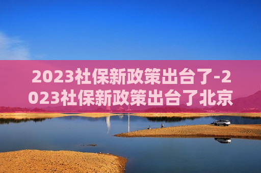 2023社保新政策出台了-2023社保新政策出台了北京