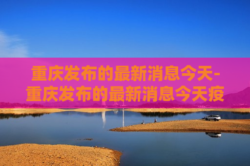 重庆发布的最新消息今天-重庆发布的最新消息今天疫情