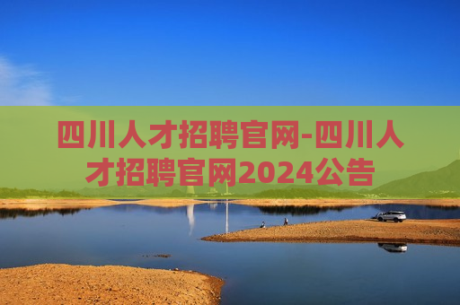 四川人才招聘官网-四川人才招聘官网2024公告