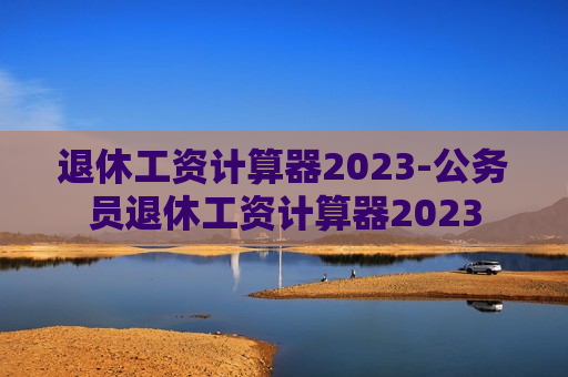 退休工资计算器2023-公务员退休工资计算器2023