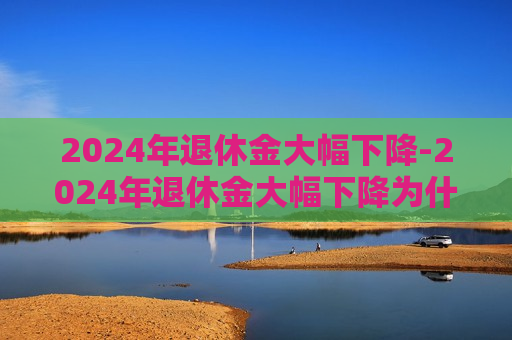 2024年退休金大幅下降-2024年退休金大幅下降为什么在10月份呢