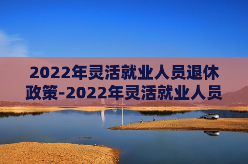 2022年灵活就业人员退休政策-2022年灵活就业人员退休政策是什么