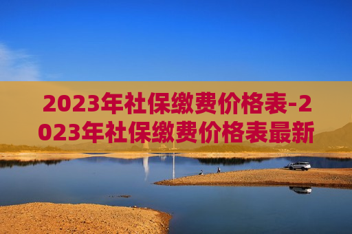 2023年社保缴费价格表-2023年社保缴费价格表最新