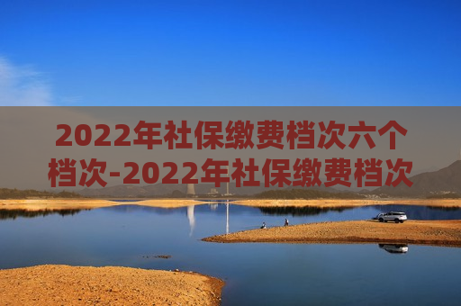 2022年社保缴费档次六个档次-2022年社保缴费档次六个档次分别多少钱