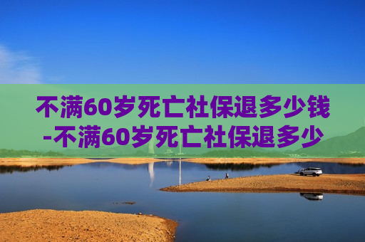 不满60岁死亡社保退多少钱-不满60岁死亡社保退多少钱伤葬费和抚恤金是社保给发不