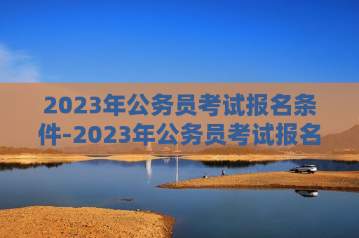 2023年公务员考试报名条件-2023年公务员考试报名条件及时间