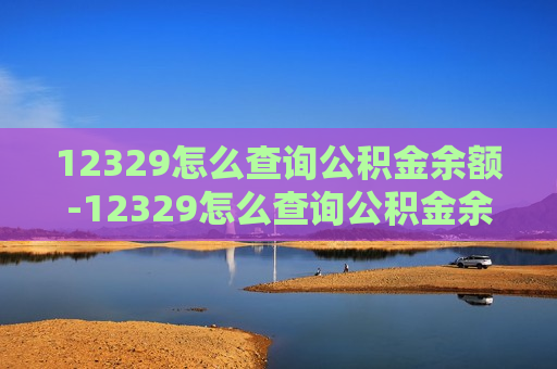 12329怎么查询公积金余额-12329怎么查询公积金余额明细