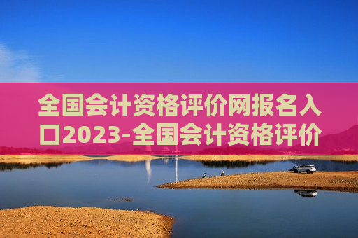 全国会计资格评价网报名入口2023-全国会计资格评价网报名入口2023高级