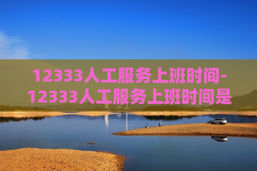 12333人工服务上班时间-12333人工服务上班时间是24小时吗