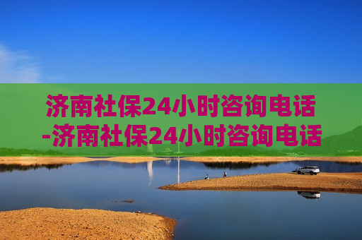 济南社保24小时咨询电话-济南社保24小时咨询电话号码