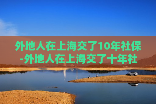 外地人在上海交了10年社保-外地人在上海交了十年社保