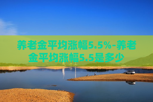 养老金平均涨幅5.5%-养老金平均涨幅5.5是多少