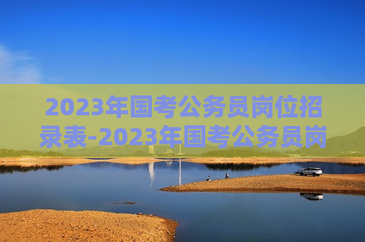 2023年国考公务员岗位招录表-2023年国考公务员岗位招录表官网