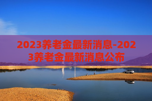 2023养老金最新消息-2023养老金最新消息公布