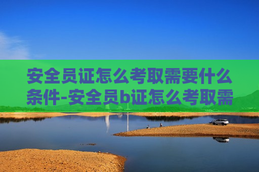 安全员证怎么考取需要什么条件-安全员b证怎么考取需要什么条件