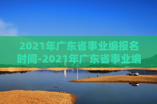 2021年广东省事业编报名时间-2021年广东省事业编报名时间表