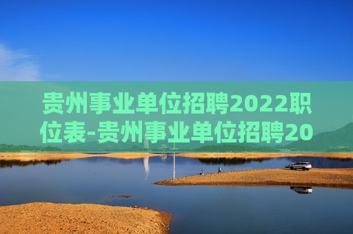 贵州事业单位招聘2022职位表-贵州事业单位招聘2022职位表公告