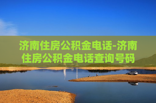 济南住房公积金电话-济南住房公积金电话查询号码