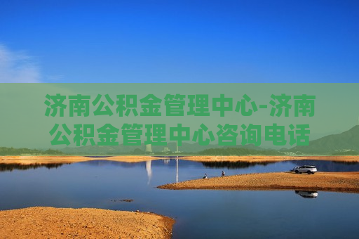 济南公积金管理中心-济南公积金管理中心咨询电话