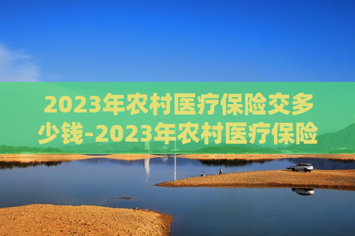 2023年农村医疗保险交多少钱-2023年农村医疗保险交多少钱一年