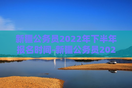 新疆公务员2022年下半年报名时间-新疆公务员2022年下半年报名时间表