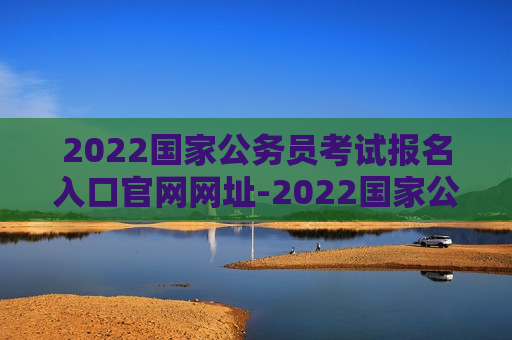 2022国家公务员考试报名入口官网网址-2022国家公务员考试报名入口官网网址是什么