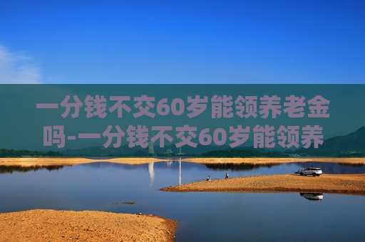 一分钱不交60岁能领养老金吗-一分钱不交60岁能领养老金吗新农保计算公式