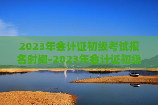 2023年会计证初级考试报名时间-2023年会计证初级考试报名时间下半年