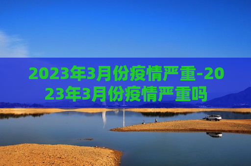 2023年3月份疫情严重-2023年3月份疫情严重吗