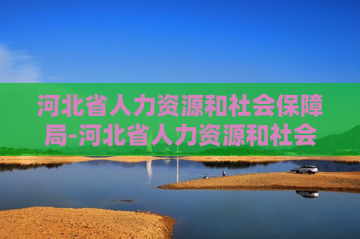 河北省人力资源和社会保障局-河北省人力资源和社会保障局官网