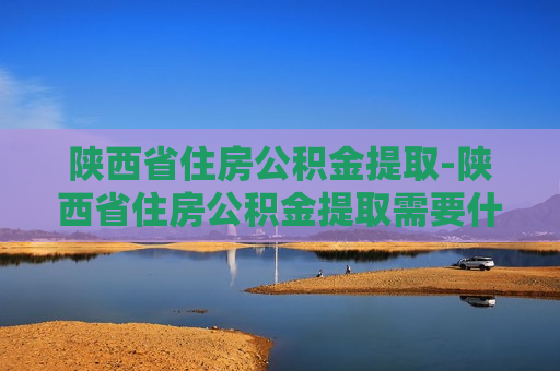 陕西省住房公积金提取-陕西省住房公积金提取需要什么材料