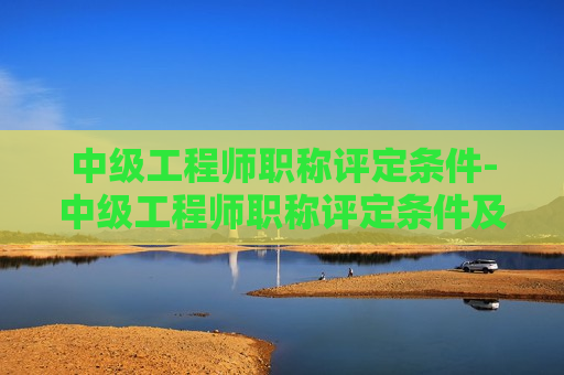 中级工程师职称评定条件-中级工程师职称评定条件及流程