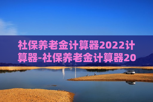 社保养老金计算器2022计算器-社保养老金计算器2022计算器河北省