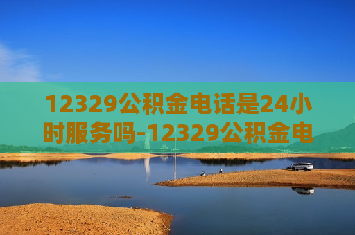 12329公积金电话是24小时服务吗-12329公积金电话是24小时服务吗是真的吗