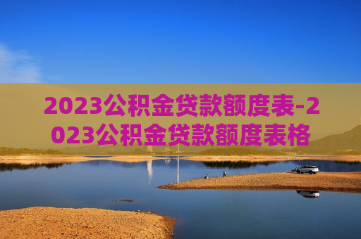 2023公积金贷款额度表-2023公积金贷款额度表格