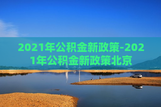 2021年公积金新政策-2021年公积金新政策北京