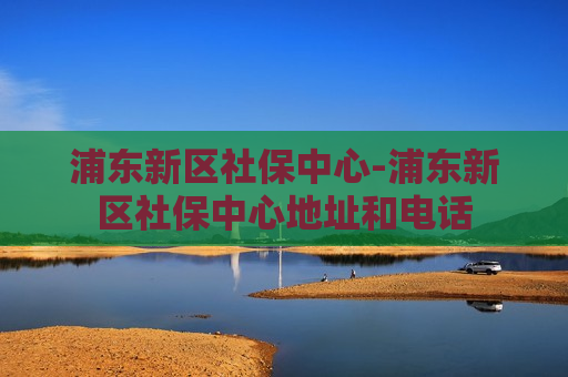 浦东新区社保中心-浦东新区社保中心地址和电话