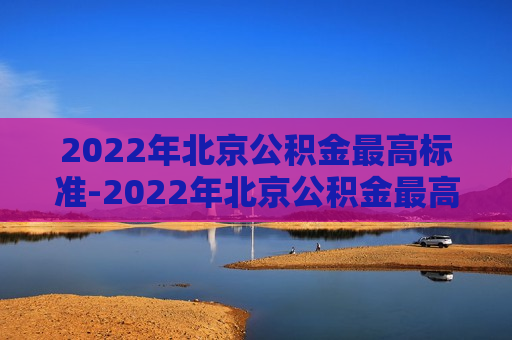 2022年北京公积金最高标准-2022年北京公积金最高标准是多少