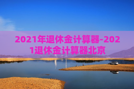 2021年退休金计算器-2021退休金计算器北京