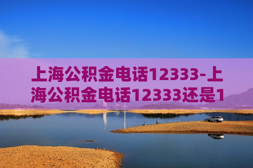 上海公积金电话12333-上海公积金电话12333还是12329