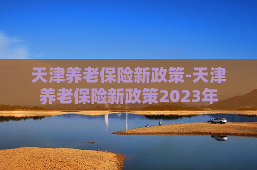 天津养老保险新政策-天津养老保险新政策2023年