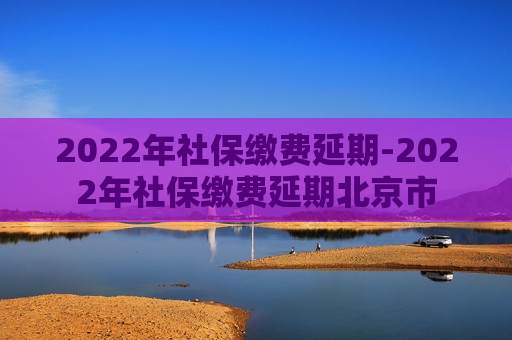 2022年社保缴费延期-2022年社保缴费延期北京市