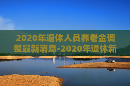 2020年退休人员养老金调整最新消息-2020年退休新方案出炉养老金