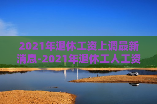 2021年退休工资上调最新消息-2021年退休工人工资上调多少