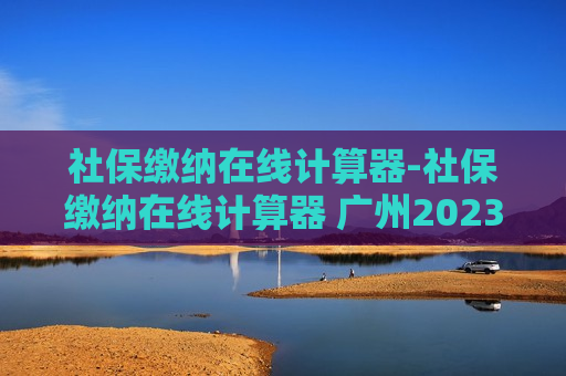 社保缴纳在线计算器-社保缴纳在线计算器 广州2023